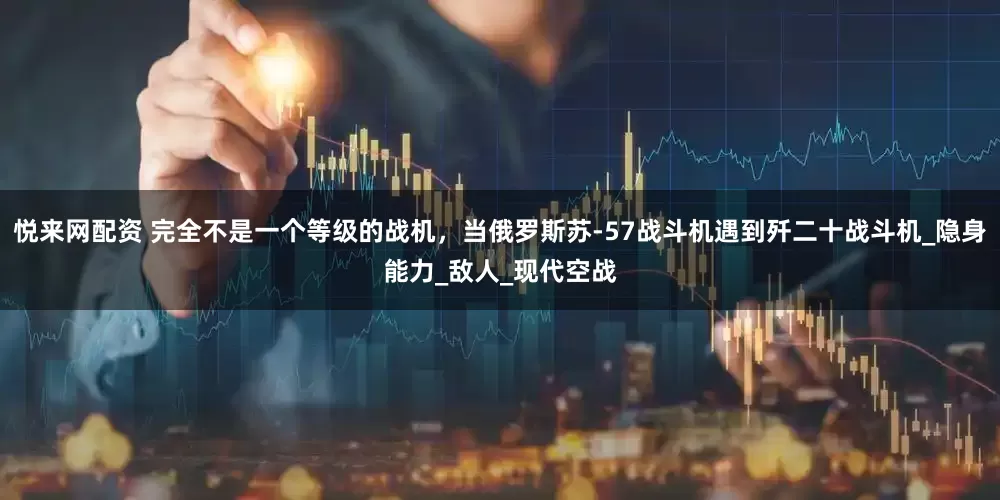 悦来网配资 完全不是一个等级的战机，当俄罗斯苏-57战斗机遇到歼二十战斗机_隐身能力_敌人_现代空战