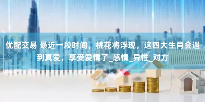 优配交易 最近一段时间，桃花将浮现，这四大生肖会遇到真爱，享受爱情了_感情_异性_对方