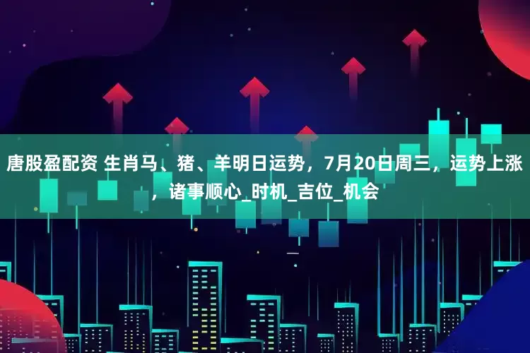唐股盈配资 生肖马、猪、羊明日运势，7月20日周三，运势上涨，诸事顺心_时机_吉位_机会