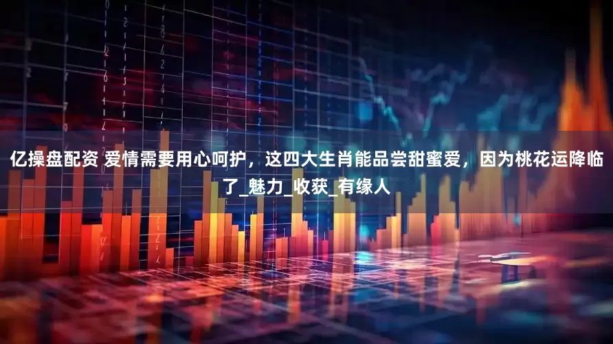 亿操盘配资 爱情需要用心呵护，这四大生肖能品尝甜蜜爱，因为桃花运降临了_魅力_收获_有缘人