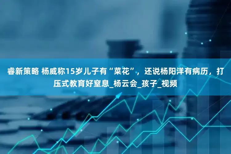 睿新策略 杨威称15岁儿子有“菜花”，还说杨阳洋有病历，打压式教育好窒息_杨云会_孩子_视频