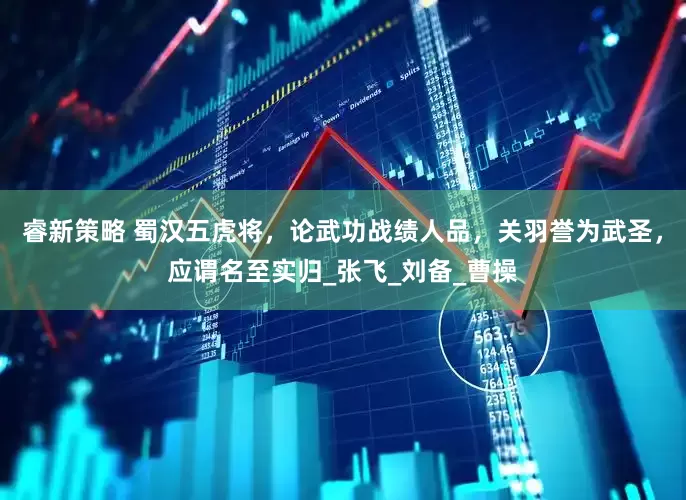 睿新策略 蜀汉五虎将，论武功战绩人品，关羽誉为武圣，应谓名至实归_张飞_刘备_曹操