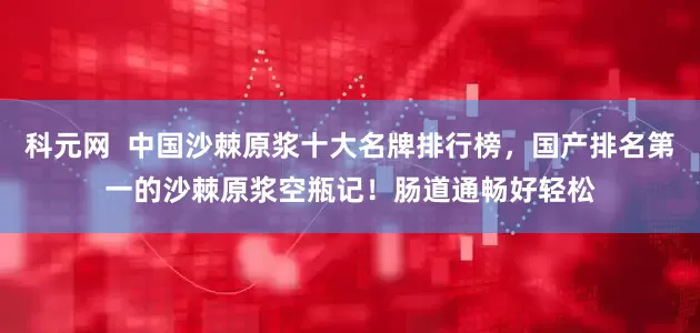 科元网 中国沙棘原浆十大名牌排行榜,国产排名第一的沙棘原浆空瓶记!肠道通畅好轻松