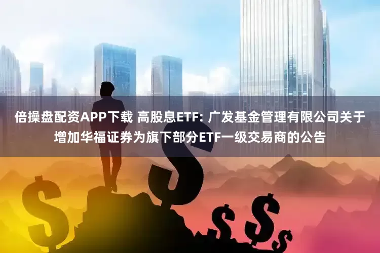 倍操盘配资APP下载 高股息ETF: 广发基金管理有限公司关于增加华福证券为旗下部分ETF一级交易商的公告