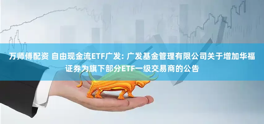 万师傅配资 自由现金流ETF广发: 广发基金管理有限公司关于增加华福证券为旗下部分ETF一级交易商的公告