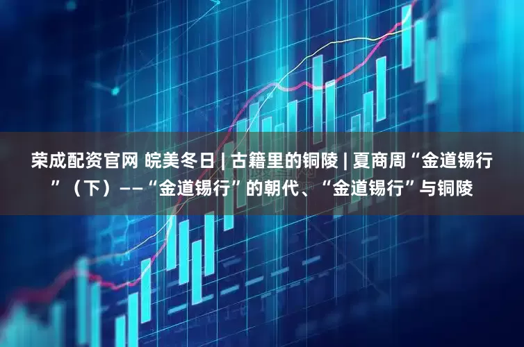 荣成配资官网 皖美冬日 | 古籍里的铜陵 | 夏商周“金道锡行”（下）——“金道锡行”的朝代、“金道锡行”与铜陵