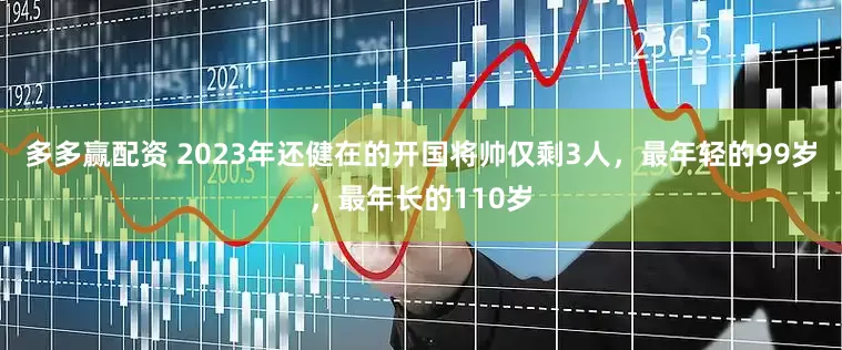 多多赢配资 2023年还健在的开国将帅仅剩3人，最年轻的99岁，最年长的110岁